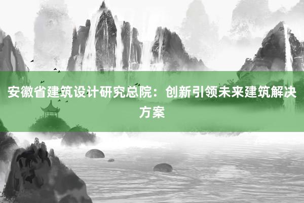 安徽省建筑设计研究总院：创新引领未来建筑解决方案